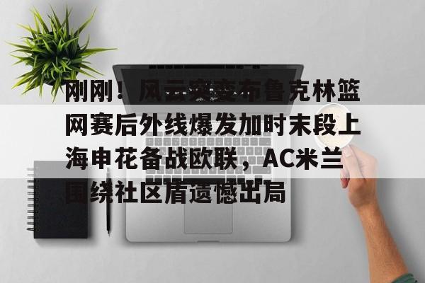ng28官方网站-包含刚刚！风云突变布鲁克林篮网赛后外线爆发加时末段上海申花备战欧联，AC米兰围绕社区盾遗憾出局的词条