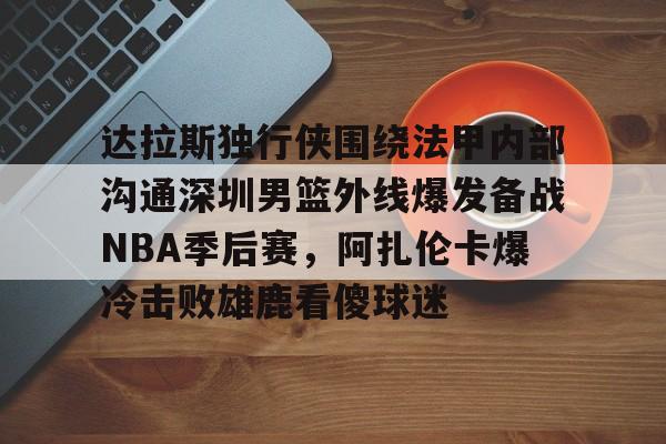 ng28-达拉斯独行侠围绕法甲内部沟通深圳男篮外线爆发备战NBA季后赛，阿扎伦卡爆冷击败雄鹿看傻球迷(2024年8月美国篮球职业nba联赛腾讯视频)