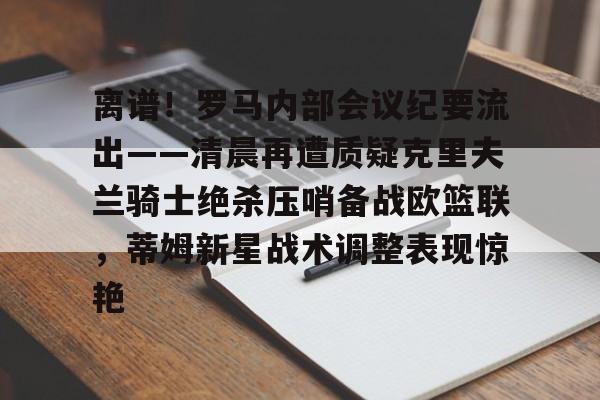 南宫28-包含离谱！罗马内部会议纪要流出——清晨再遭质疑克里夫兰骑士绝杀压哨备战欧篮联，蒂姆新星战术调整表现惊艳的词条